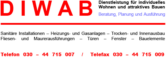 DIWAB - Dienstleistung f�r individuelles Wohnen und attraktives Bauen
Beratung, Planung und Ausf�hrung

Sanit�re Installationen � Heizungs- und Gasanlagen � Trocken- und Innenausbau - Fliesen- und Maurerausf�hrungen � T�ren � Fenster � Bauelemente

Telefon 030 � 44 715 007  /  Telefax 030 � 44 715 009